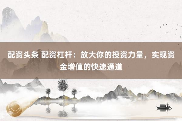 配资头条 配资杠杆：放大你的投资力量，实现资金增值的快速通道