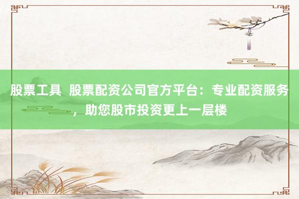 股票工具  股票配资公司官方平台：专业配资服务，助您股市投资更上一层楼