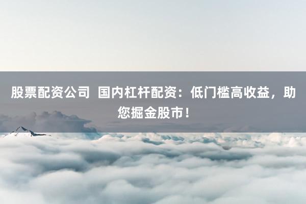 股票配资公司  国内杠杆配资：低门槛高收益，助您掘金股市！