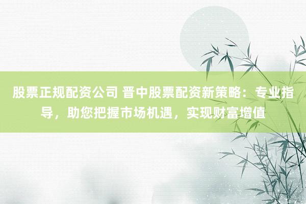 股票正规配资公司 晋中股票配资新策略：专业指导，助您把握市场机遇，实现财富增值