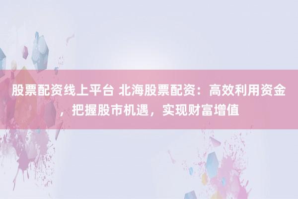 股票配资线上平台 北海股票配资：高效利用资金，把握股市机遇，实现财富增值