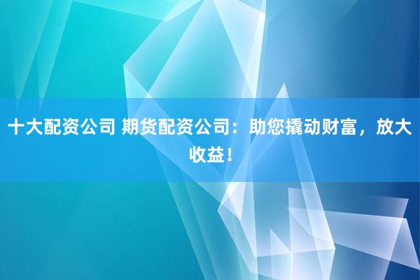 十大配资公司 期货配资公司：助您撬动财富，放大收益！