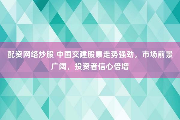 配资网络炒股 中国交建股票走势强劲，市场前景广阔，投资者信心倍增