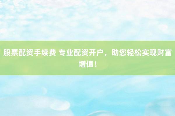 股票配资手续费 专业配资开户，助您轻松实现财富增值！