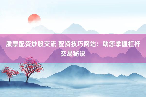 股票配资炒股交流 配资技巧网站：助您掌握杠杆交易秘诀
