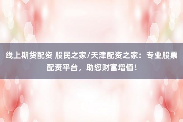 线上期货配资 股民之家/天津配资之家：专业股票配资平台，助您财富增值！