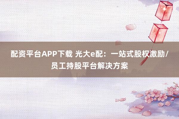 配资平台APP下载 光大e配：一站式股权激励/员工持股平台解决方案
