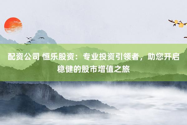 配资公司 恒乐股资：专业投资引领者，助您开启稳健的股市增值之旅