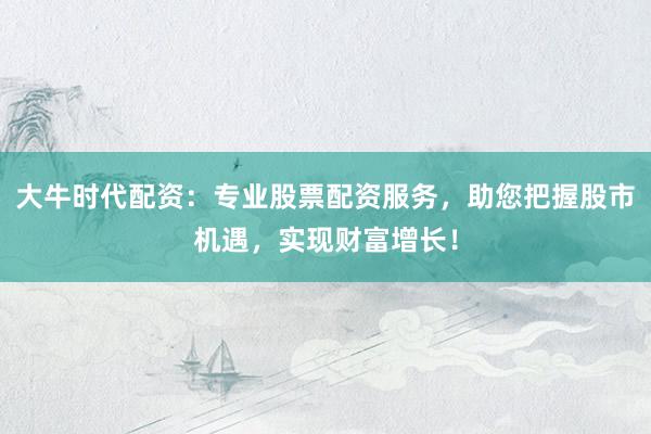 大牛时代配资：专业股票配资服务，助您把握股市机遇，实现财富增长！