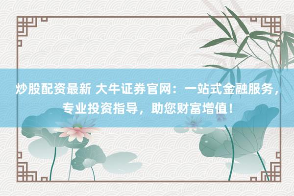 炒股配资最新 大牛证券官网：一站式金融服务，专业投资指导，助您财富增值！