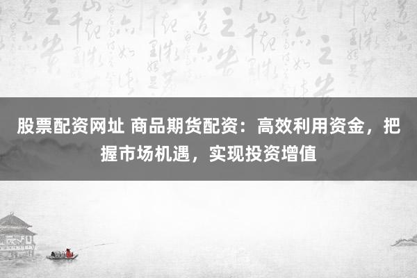 股票配资网址 商品期货配资：高效利用资金，把握市场机遇，实现投资增值