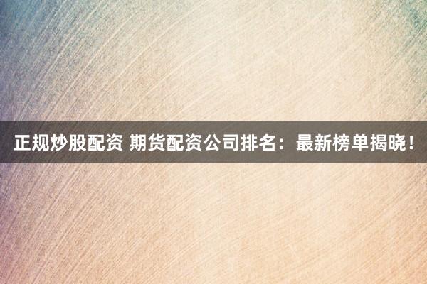 正规炒股配资 期货配资公司排名：最新榜单揭晓！