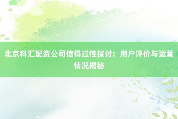 北京科汇配资公司信得过性探讨：用户评价与运营情况揭秘