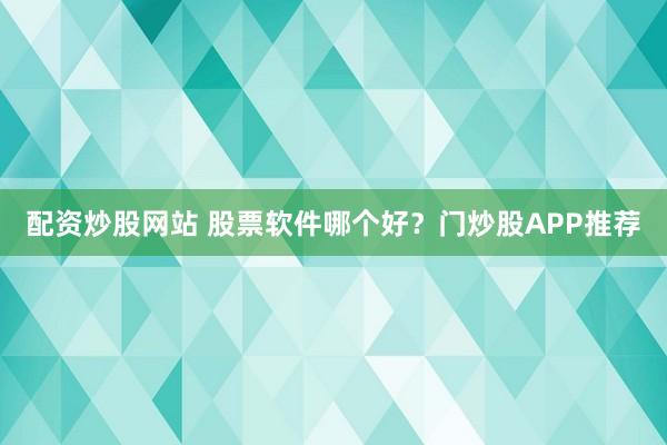 配资炒股网站 股票软件哪个好？门炒股APP推荐
