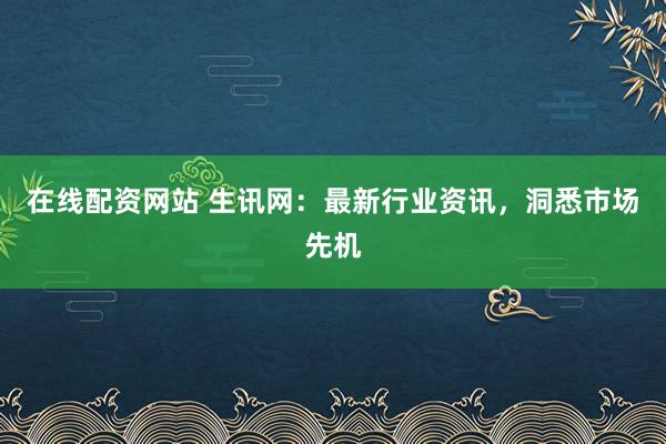 在线配资网站 生讯网：最新行业资讯，洞悉市场先机