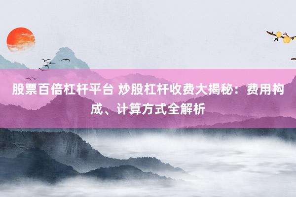 股票百倍杠杆平台 炒股杠杆收费大揭秘:费用构成、计算方式全解析