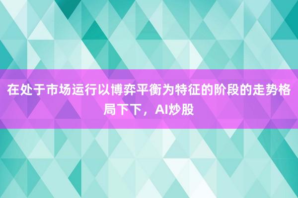 在处于市场运行以博弈平衡为特征的阶段的走势格局下下，AI炒股