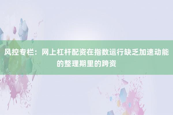 风控专栏：网上杠杆配资在指数运行缺乏加速动能的整理期里的跨资