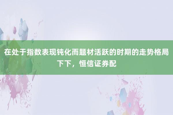 在处于指数表现钝化而题材活跃的时期的走势格局下下，恒信证券配