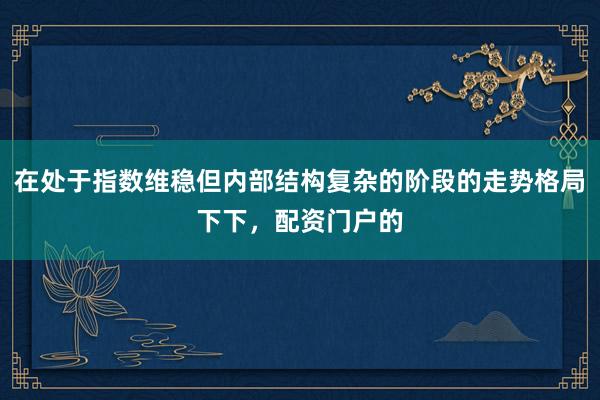 在处于指数维稳但内部结构复杂的阶段的走势格局下下，配资门户的
