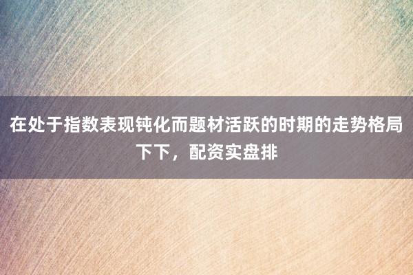 在处于指数表现钝化而题材活跃的时期的走势格局下下，配资实盘排