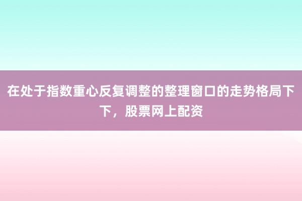 在处于指数重心反复调整的整理窗口的走势格局下下，股票网上配资