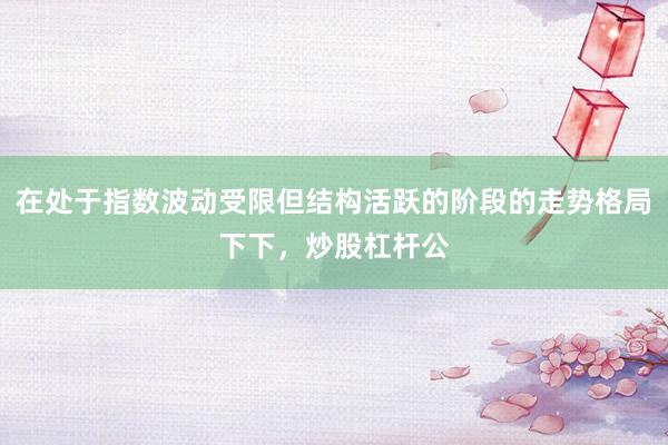 在处于指数波动受限但结构活跃的阶段的走势格局下下，炒股杠杆公