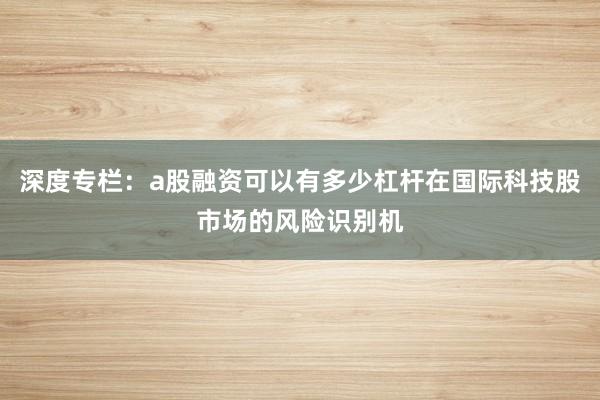 深度专栏:a股融资可以有多少杠杆在国际科技股市场的风险识别机