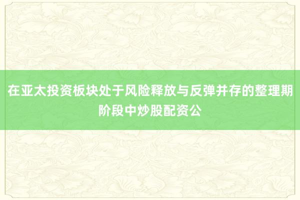 在亚太投资板块处于风险释放与反弹并存的整理期阶段中炒股配资公