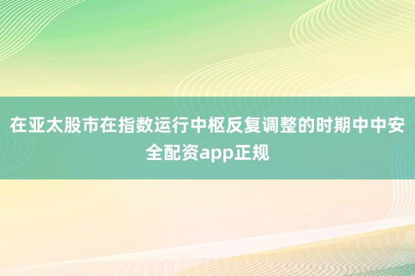 在亚太股市在指数运行中枢反复调整的时期中中安全配资app正规