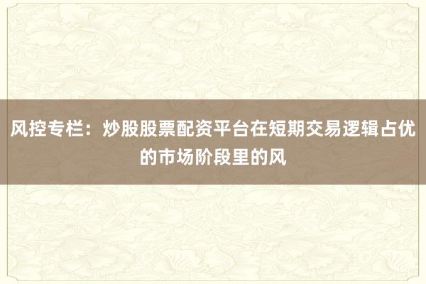 风控专栏：炒股股票配资平台在短期交易逻辑占优的市场阶段里的风