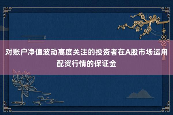对账户净值波动高度关注的投资者在A股市场运用配资行情的保证金