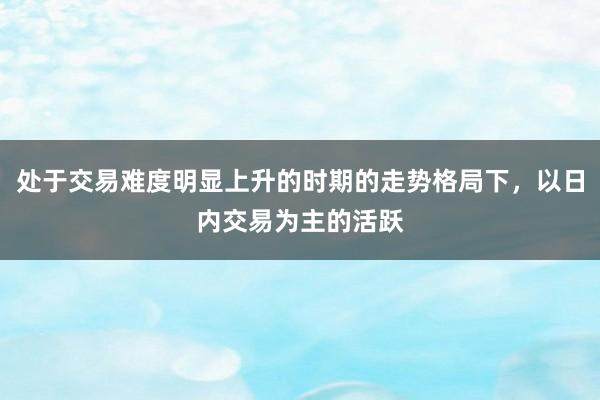 处于交易难度明显上升的时期的走势格局下，以日内交易为主的活跃