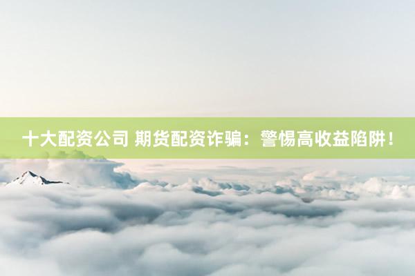 十大配资公司 期货配资诈骗：警惕高收益陷阱！