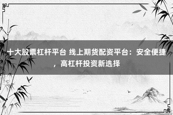 十大股票杠杆平台 线上期货配资平台：安全便捷，高杠杆投资新选择