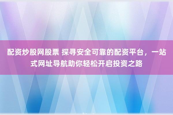 配资炒股网股票 探寻安全可靠的配资平台，一站式网址导航助你轻松开启投资之路