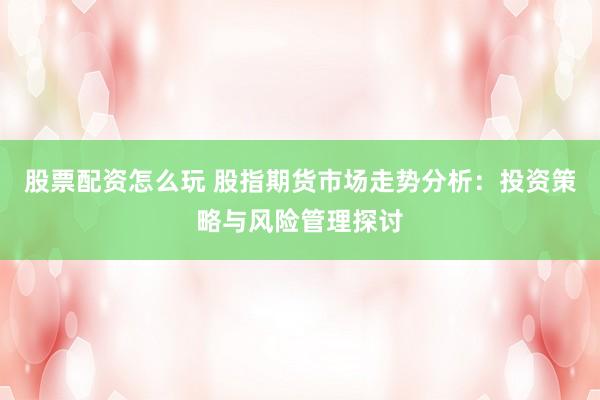 股票配资怎么玩 股指期货市场走势分析：投资策略与风险管理探讨