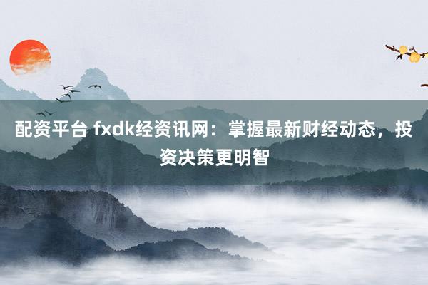配资平台 fxdk经资讯网：掌握最新财经动态，投资决策更明智