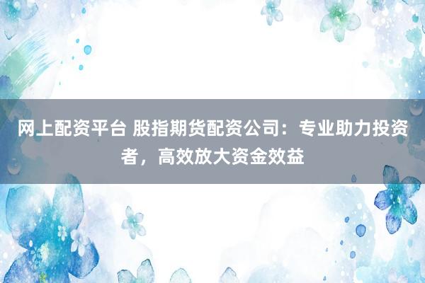 网上配资平台 股指期货配资公司：专业助力投资者，高效放大资金效益