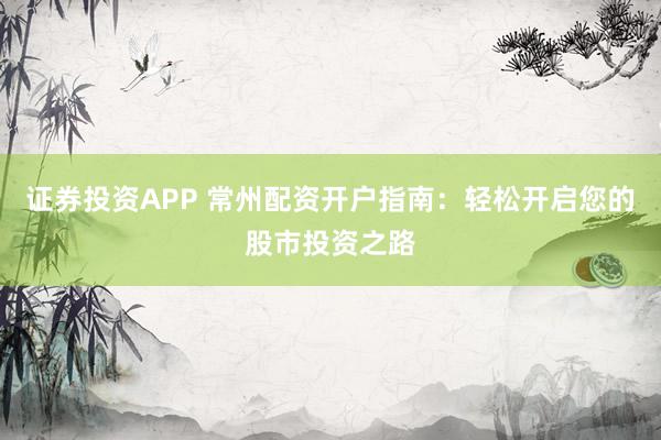 证券投资APP 常州配资开户指南：轻松开启您的股市投资之路