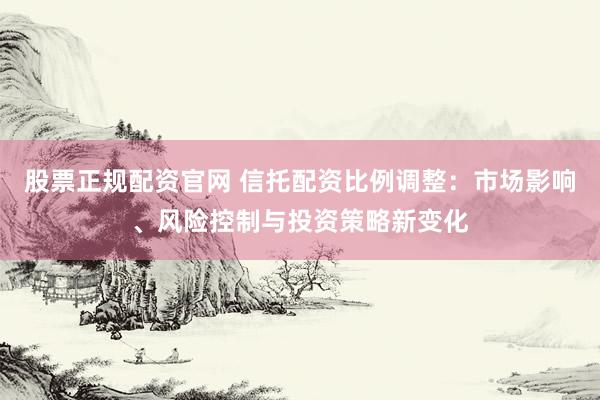 股票正规配资官网 信托配资比例调整：市场影响、风险控制与投资策略新变化