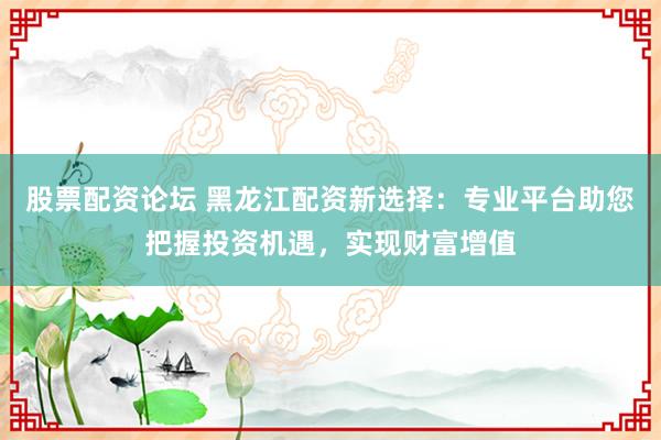 股票配资论坛 黑龙江配资新选择：专业平台助您把握投资机遇，实现财富增值