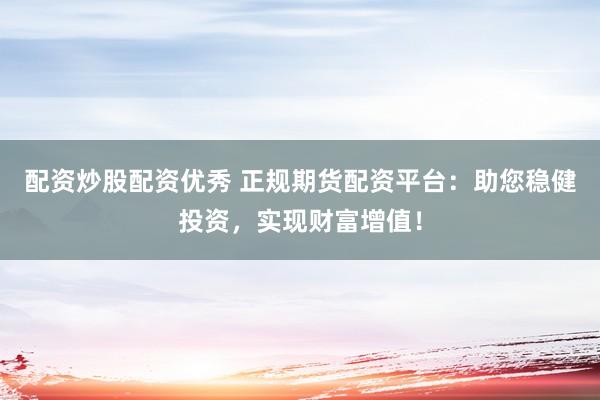 配资炒股配资优秀 正规期货配资平台：助您稳健投资，实现财富增值！