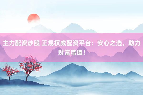 主力配资炒股 正规权威配资平台：安心之选，助力财富增值！