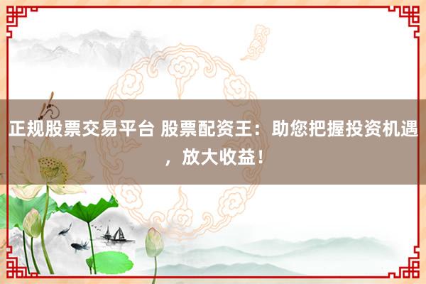 正规股票交易平台 股票配资王：助您把握投资机遇，放大收益！
