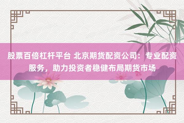 股票百倍杠杆平台 北京期货配资公司：专业配资服务，助力投资者稳健布局期货市场