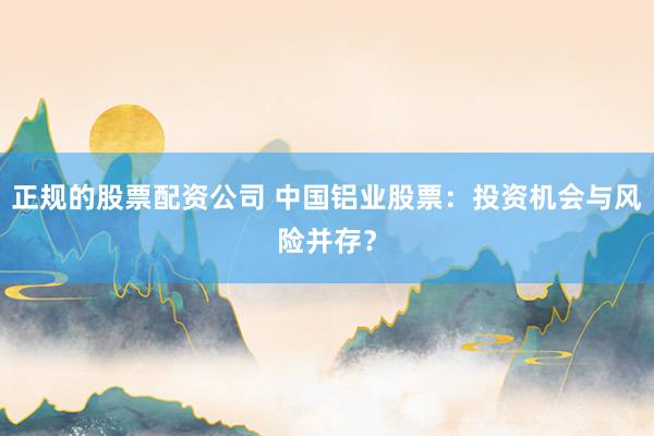 正规的股票配资公司 中国铝业股票：投资机会与风险并存？