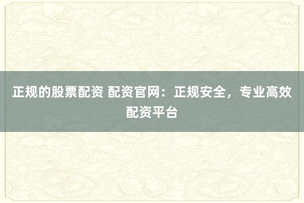 正规的股票配资 配资官网:正规安全,专业高效配资平台