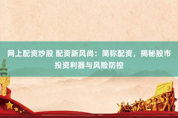 网上配资炒股 配资新风尚：简称配资，揭秘股市投资利器与风险防控