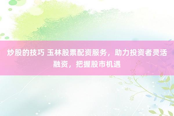 炒股的技巧 玉林股票配资服务，助力投资者灵活融资，把握股市机遇
